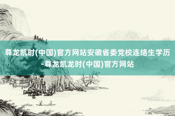 尊龙凯时(中国)官方网站安徽省委党校连络生学历-尊龙凯龙时(中国)官方网站