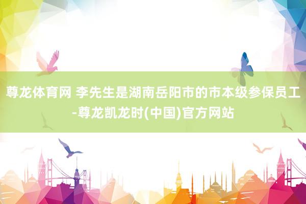 尊龙体育网 李先生是湖南岳阳市的市本级参保员工-尊龙凯龙时(中国)官方网站