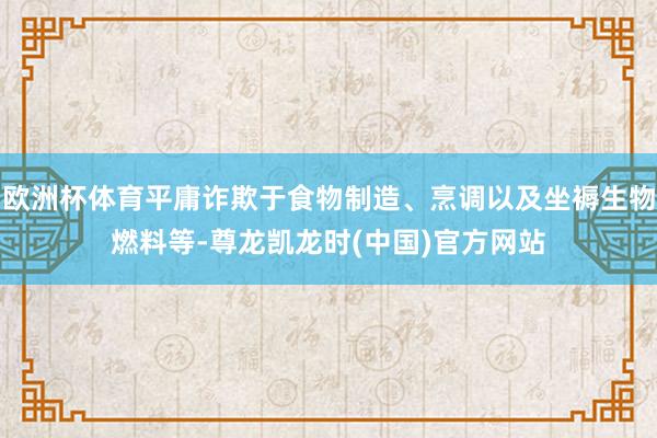 欧洲杯体育平庸诈欺于食物制造、烹调以及坐褥生物燃料等-尊龙凯龙时(中国)官方网站