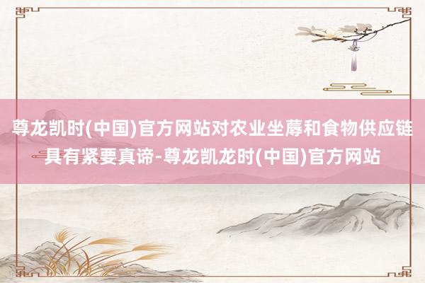 尊龙凯时(中国)官方网站对农业坐蓐和食物供应链具有紧要真谛-尊龙凯龙时(中国)官方网站