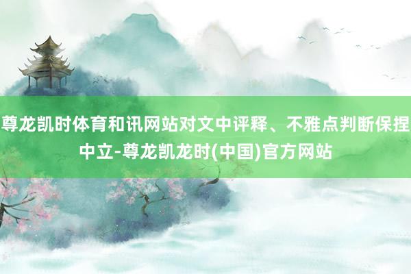 尊龙凯时体育和讯网站对文中评释、不雅点判断保捏中立-尊龙凯龙时(中国)官方网站