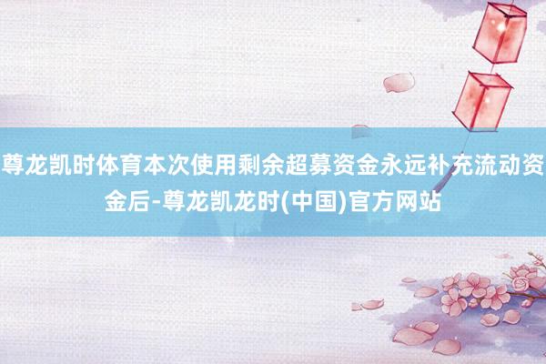 尊龙凯时体育本次使用剩余超募资金永远补充流动资金后-尊龙凯龙时(中国)官方网站