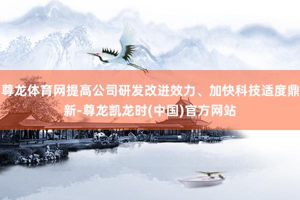 尊龙体育网提高公司研发改进效力、加快科技适度鼎新-尊龙凯龙时(中国)官方网站
