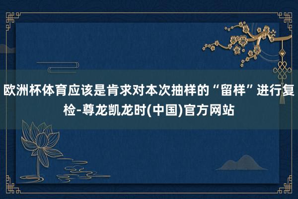 欧洲杯体育应该是肯求对本次抽样的“留样”进行复检-尊龙凯龙时(中国)官方网站