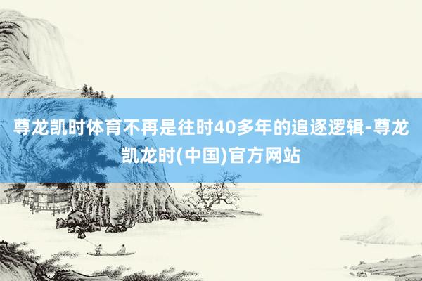 尊龙凯时体育不再是往时40多年的追逐逻辑-尊龙凯龙时(中国)官方网站