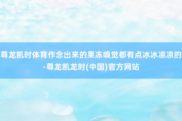 尊龙凯时体育作念出来的果冻嗅觉都有点冰冰凉凉的-尊龙凯龙时(中国)官方网站