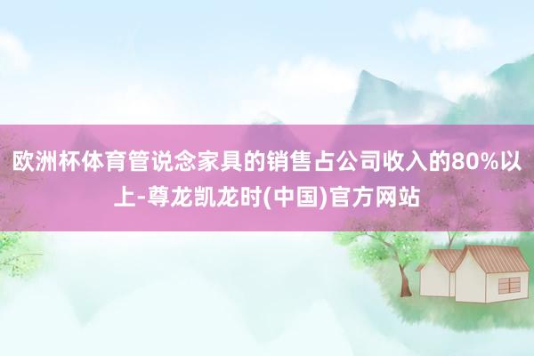 欧洲杯体育管说念家具的销售占公司收入的80%以上-尊龙凯龙时(中国)官方网站