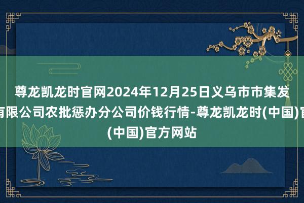 尊龙凯龙时官网2024年12月25日义乌市市集发展集团有限公司农批惩办分公司价钱行情-尊龙凯龙时(中国)官方网站
