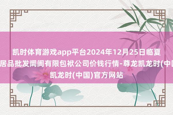 凯时体育游戏app平台2024年12月25日临夏市富临农副居品批发阛阓有限包袱公司价钱行情-尊龙凯龙时(中国)官方网站
