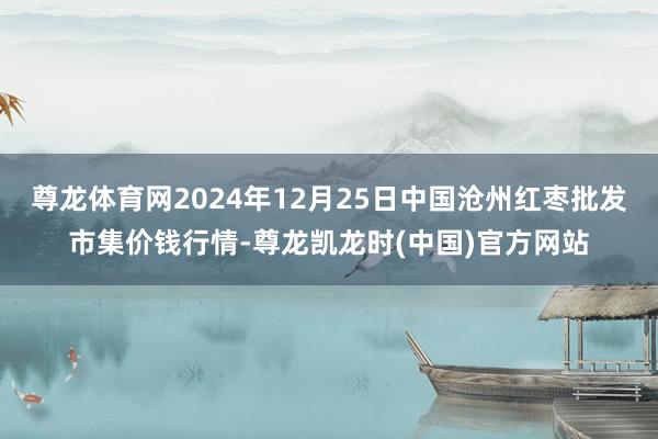 尊龙体育网2024年12月25日中国沧州红枣批发市集价钱行情-尊龙凯龙时(中国)官方网站