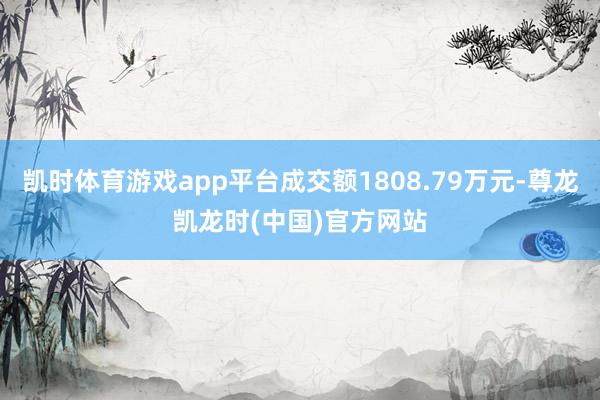 凯时体育游戏app平台成交额1808.79万元-尊龙凯龙时(中国)官方网站