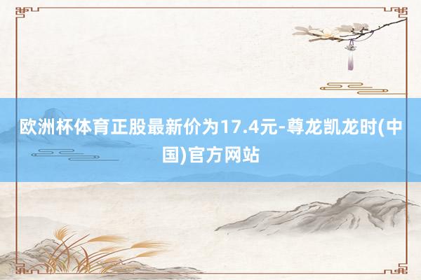 欧洲杯体育正股最新价为17.4元-尊龙凯龙时(中国)官方网站