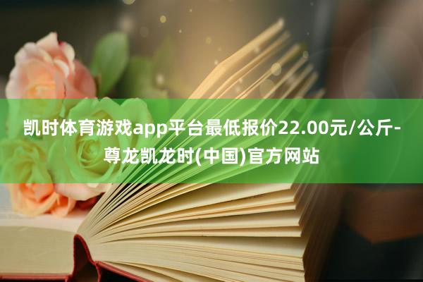 凯时体育游戏app平台最低报价22.00元/公斤-尊龙凯龙时(中国)官方网站