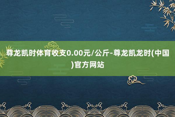 尊龙凯时体育收支0.00元/公斤-尊龙凯龙时(中国)官方网站