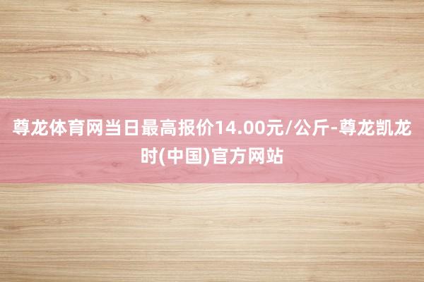 尊龙体育网当日最高报价14.00元/公斤-尊龙凯龙时(中国)官方网站
