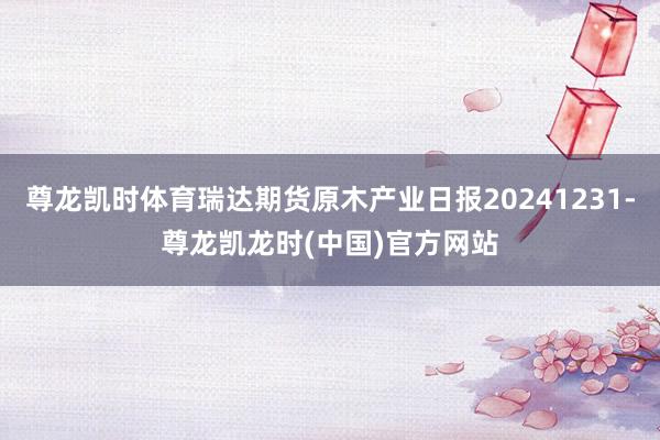 尊龙凯时体育瑞达期货原木产业日报20241231-尊龙凯龙时(中国)官方网站