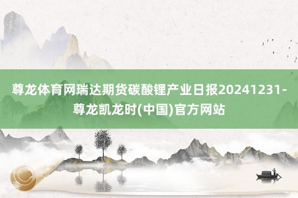 尊龙体育网瑞达期货碳酸锂产业日报20241231-尊龙凯龙时(中国)官方网站