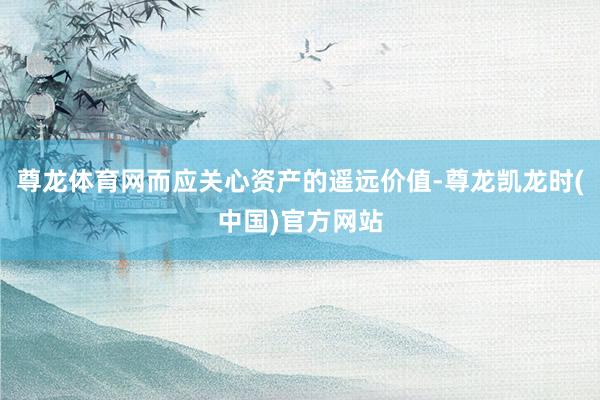 尊龙体育网而应关心资产的遥远价值-尊龙凯龙时(中国)官方网站