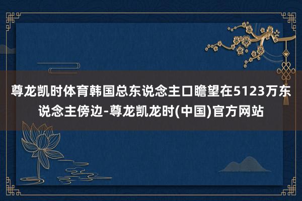 尊龙凯时体育韩国总东说念主口瞻望在5123万东说念主傍边-尊龙凯龙时(中国)官方网站