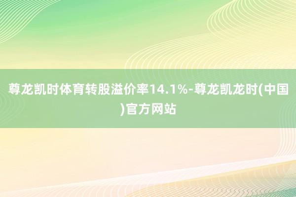 尊龙凯时体育转股溢价率14.1%-尊龙凯龙时(中国)官方网站