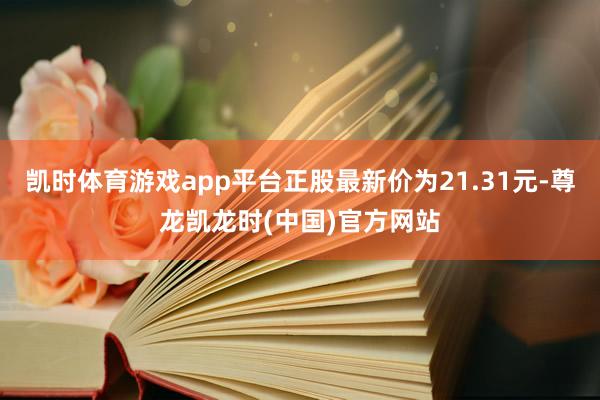 凯时体育游戏app平台正股最新价为21.31元-尊龙凯龙时(中国)官方网站