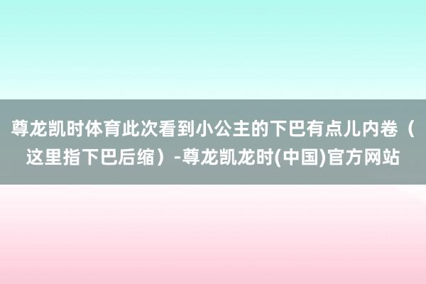 尊龙凯时体育此次看到小公主的下巴有点儿内卷（这里指下巴后缩）-尊龙凯龙时(中国)官方网站