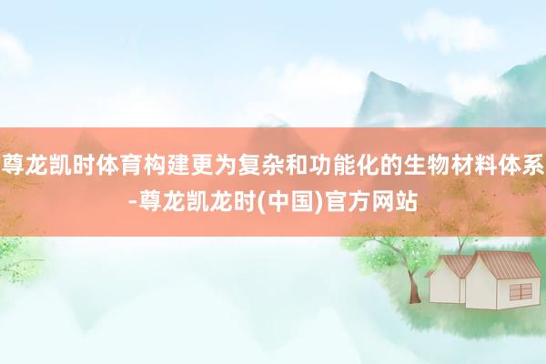 尊龙凯时体育构建更为复杂和功能化的生物材料体系-尊龙凯龙时(中国)官方网站