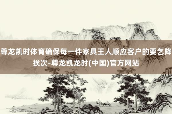 尊龙凯时体育确保每一件家具王人顺应客户的要乞降挨次-尊龙凯龙时(中国)官方网站