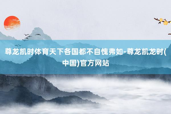 尊龙凯时体育天下各国都不自愧弗如-尊龙凯龙时(中国)官方网站