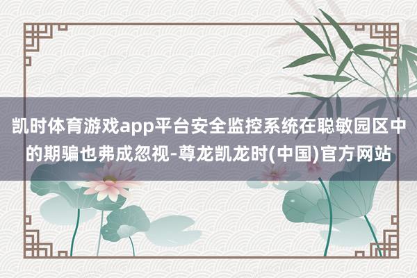 凯时体育游戏app平台安全监控系统在聪敏园区中的期骗也弗成忽视-尊龙凯龙时(中国)官方网站