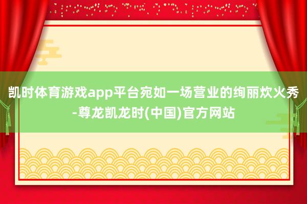 凯时体育游戏app平台宛如一场营业的绚丽炊火秀-尊龙凯龙时(中国)官方网站