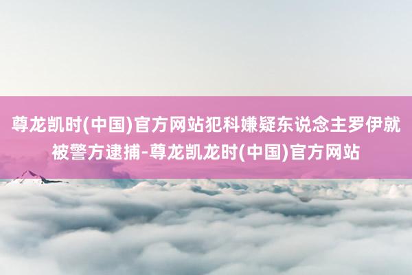 尊龙凯时(中国)官方网站犯科嫌疑东说念主罗伊就被警方逮捕-尊龙凯龙时(中国)官方网站