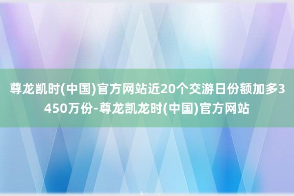 尊龙凯时(中国)官方网站近20个交游日份额加多3450万份-尊龙凯龙时(中国)官方网站