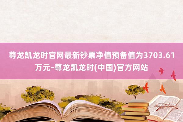 尊龙凯龙时官网最新钞票净值预备值为3703.61万元-尊龙凯龙时(中国)官方网站