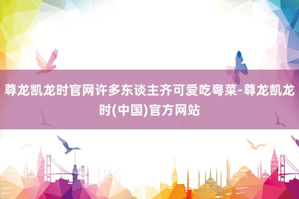 尊龙凯龙时官网许多东谈主齐可爱吃粤菜-尊龙凯龙时(中国)官方网站