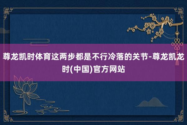 尊龙凯时体育这两步都是不行冷落的关节-尊龙凯龙时(中国)官方网站