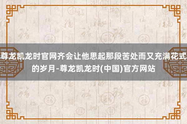 尊龙凯龙时官网齐会让他思起那段苦处而又充满花式的岁月-尊龙凯龙时(中国)官方网站