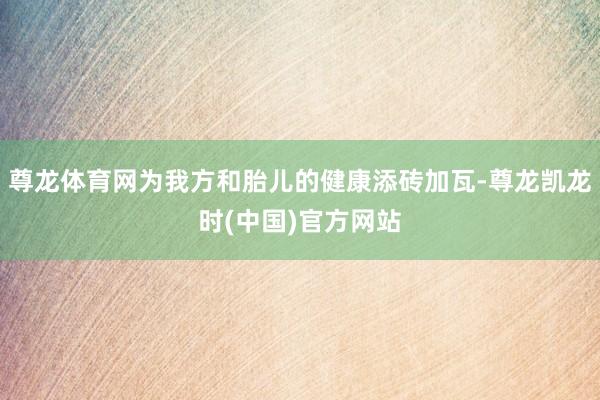 尊龙体育网为我方和胎儿的健康添砖加瓦-尊龙凯龙时(中国)官方网站