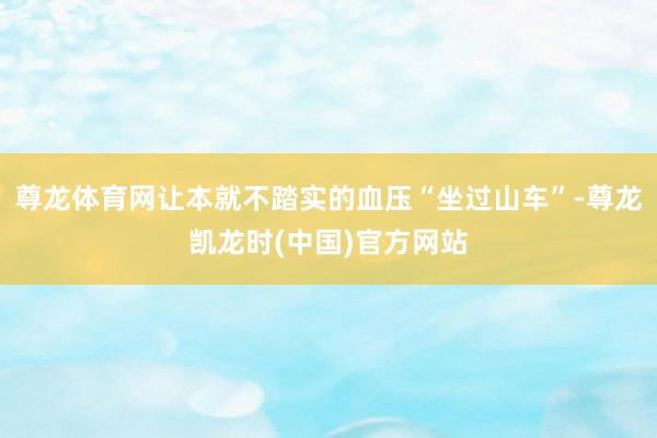 尊龙体育网让本就不踏实的血压“坐过山车”-尊龙凯龙时(中国)官方网站