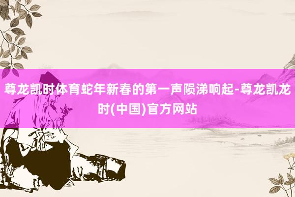 尊龙凯时体育蛇年新春的第一声陨涕响起-尊龙凯龙时(中国)官方网站