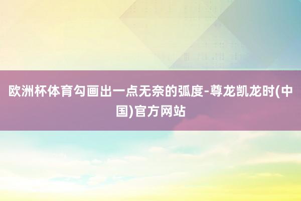 欧洲杯体育勾画出一点无奈的弧度-尊龙凯龙时(中国)官方网站