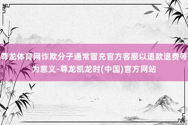 尊龙体育网诈欺分子通常冒充官方客服以退款退费等为意义-尊龙凯龙时(中国)官方网站