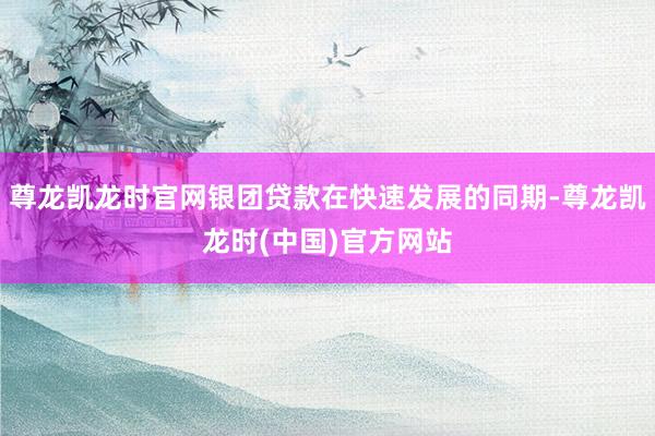 尊龙凯龙时官网银团贷款在快速发展的同期-尊龙凯龙时(中国)官方网站