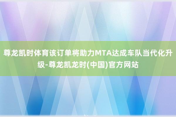 尊龙凯时体育该订单将助力MTA达成车队当代化升级-尊龙凯龙时(中国)官方网站