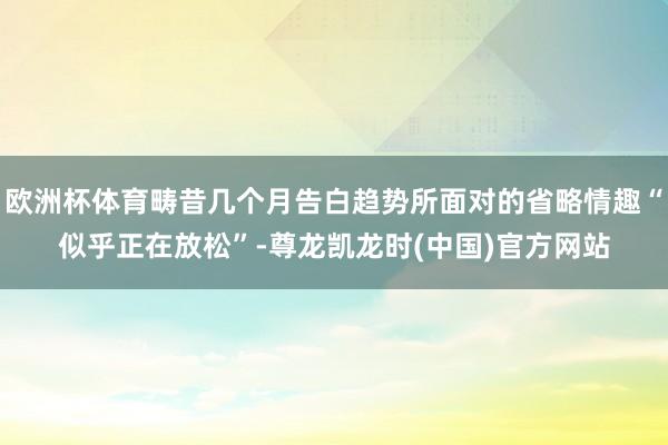 欧洲杯体育畴昔几个月告白趋势所面对的省略情趣“似乎正在放松”-尊龙凯龙时(中国)官方网站