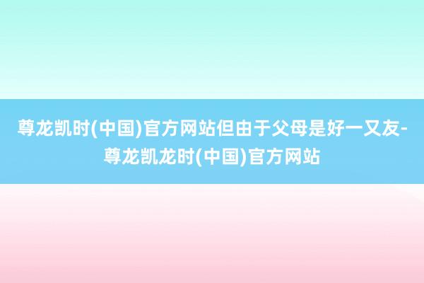 尊龙凯时(中国)官方网站但由于父母是好一又友-尊龙凯龙时(中国)官方网站