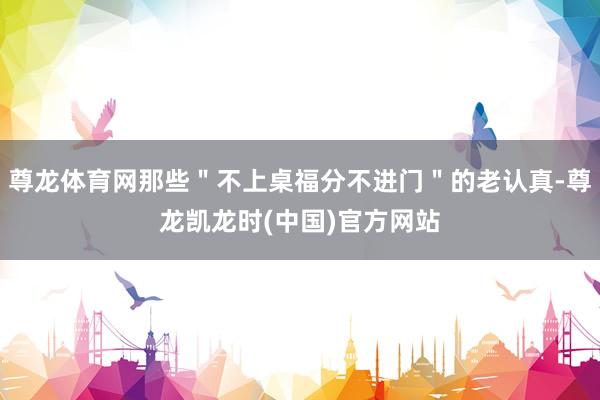 尊龙体育网那些＂不上桌福分不进门＂的老认真-尊龙凯龙时(中国)官方网站