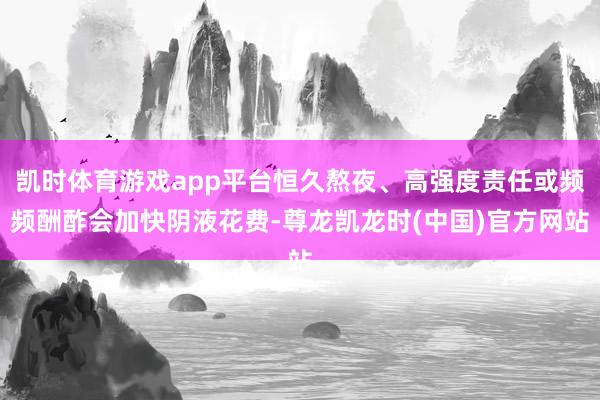 凯时体育游戏app平台恒久熬夜、高强度责任或频频酬酢会加快阴液花费-尊龙凯龙时(中国)官方网站