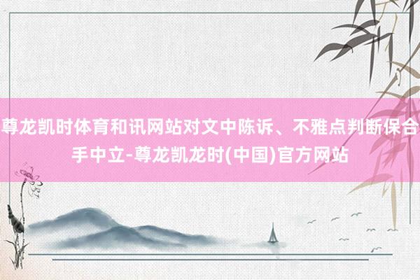 尊龙凯时体育和讯网站对文中陈诉、不雅点判断保合手中立-尊龙凯龙时(中国)官方网站