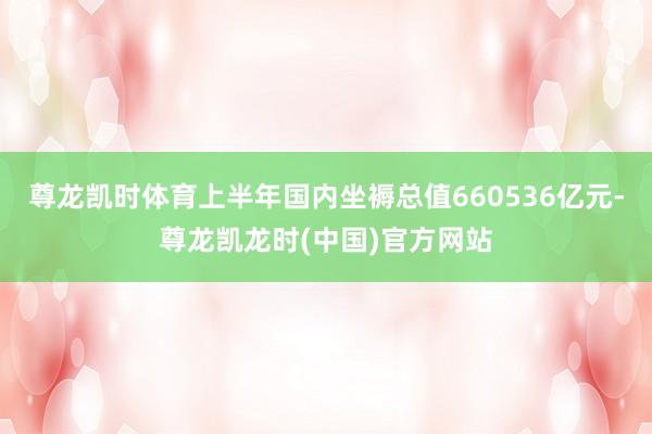 尊龙凯时体育上半年国内坐褥总值660536亿元-尊龙凯龙时(中国)官方网站